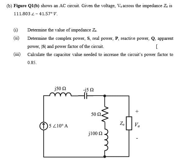 (b) Figure Q1(b) shows an AC circuit. Given the voltage, Va across the impedance Za is
111.803 L- 41.57° V.
(i)
Determine the value of impedance Za.
Determine the complex power, S, real power, P, reactive power, Q. apparent
(11
power, IS| and power factor of the circuit.
(iii)
Calculate the capacitor value needed to increase the circuit's power factor to
0.85.
j50 2
-j5 N
50 2.
(1)5 210° A
Za
Va
j100 2
