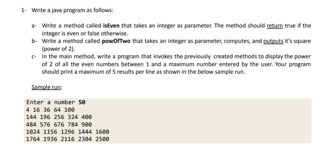 1- Write a java program as follows:
a- Write a method called isEven that takes an integer as parameter. The method should return true if the
integer is even or false otherwise.
b-
Write a method called powOfTwo that takes an integer as parameter, computes, and outputs it's square
(power of 2).
c-
In the main method, write a program that invokes the previously created methods to display the power
of 2 of all the even numbers between 1 and a maximum number entered by the user. Your program
should print a maximum of 5 results per line as shown in the below sample run.
Sample run:
Enter a number 50
4 16 36 64 100
144 196 256 324 400
484 576 676 784 900
1024 1156 1296 1444 1600
1764 1936 2116 2304 2500