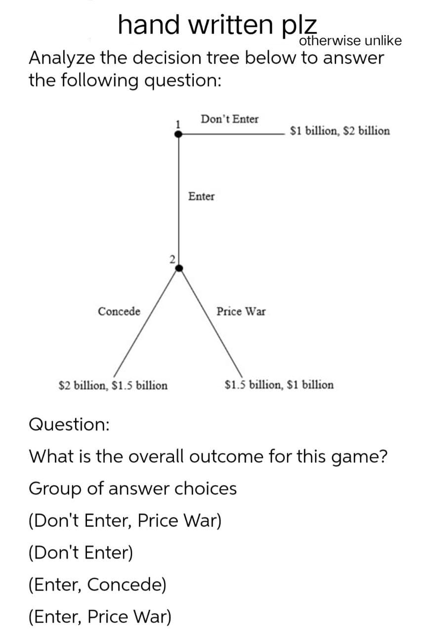 hand written plz
otherwise unlike
Analyze the decision tree below to answer
the following question:
Don't Enter
$1 billion, $2 billion
2
Enter
Concede
Price War
$2 billion, $1.5 billion
$1.5 billion, $1 billion
Question:
What is the overall outcome for this game?
Group of answer choices
(Don't Enter, Price War)
(Don't Enter)
(Enter, Concede)
(Enter, Price War)