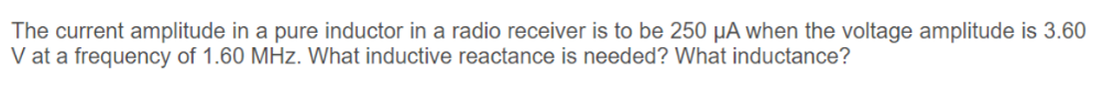The current amplitude in a pure inductor in a radio receiver is to be 250 µA when the voltage amplitude is 3.60
V at a frequency of 1.60 MHz. What inductive reactance is needed? What inductance?