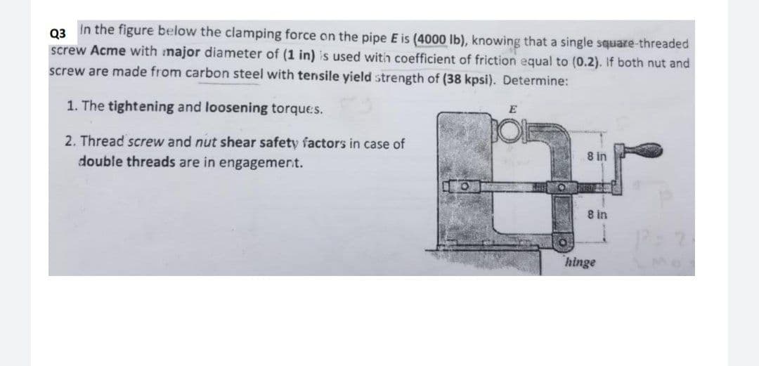 In the figure below the clamping force on the pipe E is (4000 lb), knowing that a single square-threaded
Q3
screw Acme with major diameter of (1 in) is used with coefficient of friction equal to (0.2). If both nut and
screw are made from carbon steel with tensile yield strength of (38 kpsi). Determine:
1. The tightening and loosening torques.
2. Thread screw and nut shear safety factors in case of
8 in
double threads are in engagemert.
8 in
hinge
