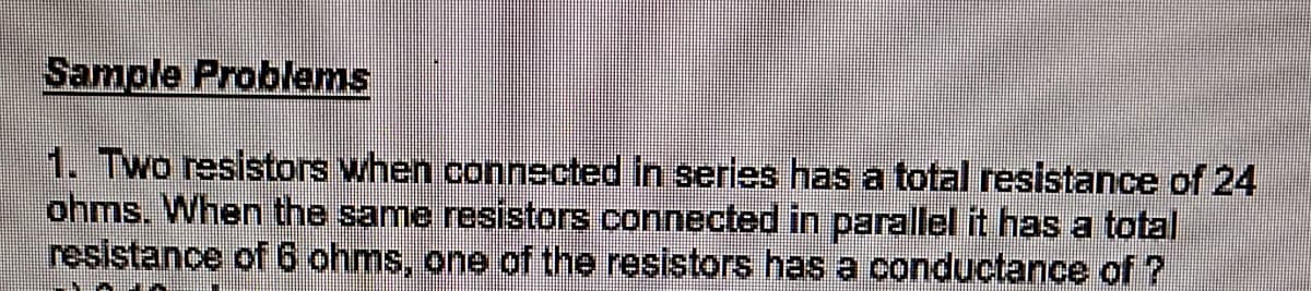 Sample Problems
1. Two resistors when connected in series has a total resistance of 24
ohms. When the same resistors connected in parallel it has a total
resistance of 6 ohms, one of the resistors has a conductance of ?
