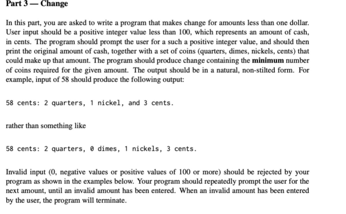 Part 3 – Change
In this part, you are asked to write a program that makes change for amounts less than one dollar.
User input should be a positive integer value less than 100, which represents an amount of cash,
in cents. The program should prompt the user for a such a positive integer value, and should then
print the original amount of cash, together with a set of coins (quarters, dimes, nickels, cents) that
could make up that amount. The program should produce change containing the minimum number
of coins required for the given amount. The output should be in a natural, non-stilted form. For
example, input of 58 should produce the following output:
58 cents: 2 quarters, 1 nickel, and 3 cents.
rather than something like
58 cents: 2 quarters, 0 dimes, 1 nickels, 3 cents.
Invalid input (0, negative values or positive values of 100 or more) should be rejected by your
program as shown in the examples below. Your program should repeatedly prompt the user for the
next amount, until an invalid amount has been entered. When an invalid amount has been entered
by the user, the program will terminate.
