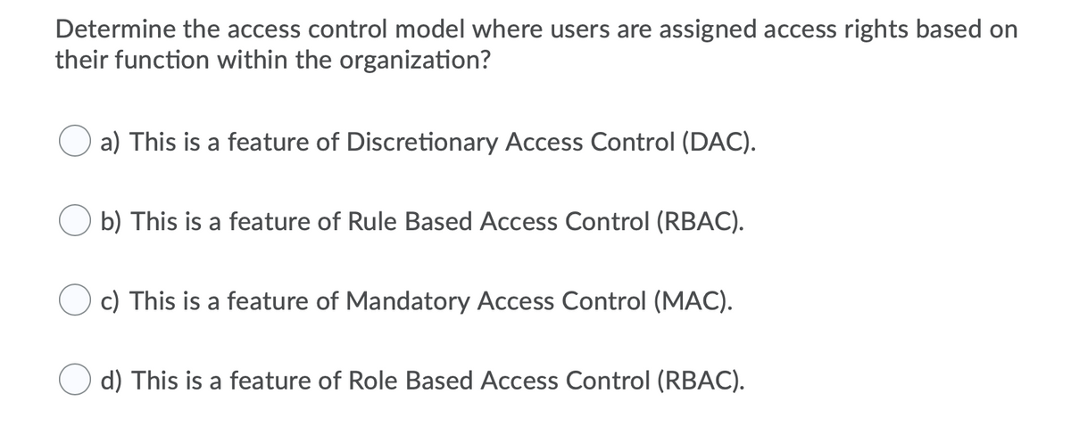 Determine the access control model where users are assigned access rights based on
their function within the organization?
a) This is a feature of Discretionary Access Control (DAC).
b) This is a feature of Rule Based Access Control (RBAC).
c) This is a feature of Mandatory Access Control (MAC).
d) This is a feature of Role Based Access Control (RBAC).
