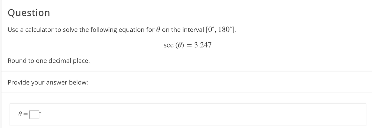 Question
Use a calculator to solve the following equation for 0 on the interval [0°, 180°].
sec (0) = 3.247
Round to one decimal place.
Provide your answer below:
0 =
