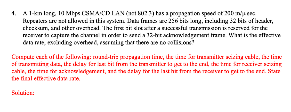 A 1-km long, 10 Mbps CSMA/CD LAN (not 802.3) has a propagation speed of 200 m/µ sec.
Repeaters are not allowed in this system. Data frames are 256 bits long, including 32 bits of header,
checksum, and other overhead. The first bit slot after a successful transmission is reserved for the
receiver to capture the channel in order to send a 32-bit acknowledgement frame. What is the effective
data rate, excluding overhead, assuming that there are no collisions?
4.
Compute each of the following: round-trip propagation time, the time for transmitter seizing cable, the time
of transmitting data, the delay for last bit from the transmitter to get to the end, the time for receiver seizing
cable, the time for acknowledgement, and the delay for the last bit from the receiver to get to the end. State
the final effective data rate.
Solution:
