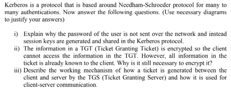 Kerberos is a protocol that is based around Needham-Schroeder protocol for many to
many authentications. Now answer the following questions. (Use necessary diagrams
to justify your answers)
i) Explain why the password of the user is not sent over the network and instead
session keys are generated and shared in the Kerberos protocol.
ii) The information in a TGT (Ticket Granting Ticket) is encrypted so the client
cannot access the information in the TGT. However, all information in the
ticket is already known to the client. Why is it still necessary to encrypt it?
iii) Describe the working mechanism of how a ticket is generated between the
client and server by the TGS (Ticket Granting Server) and how it is used for
client-server communication.
