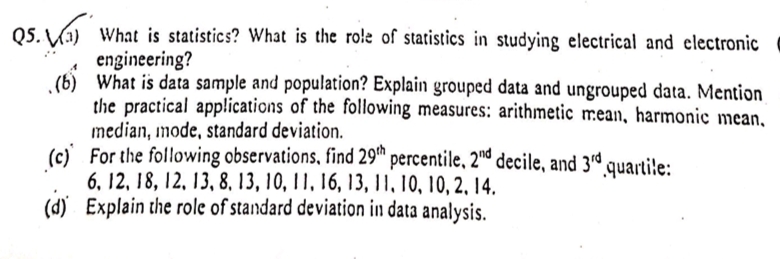 05. Va) What is statistics? What is the role of statistics in studying electrical and electronic
engineering?
(6) What is data sample and population? Explain grouped data and ungrouped data. Mention
the practical applications of the following measures: arithmetic mean, harmonic mean,
median, mode, standard deviation.
(c) For the following observations, find 29" percentile, 2d decile, and 3d quartile:
6, 12, 18, 12, 13, 8, 13, 10, 11, 16, 13, II, 10, 10, 2, 14,
