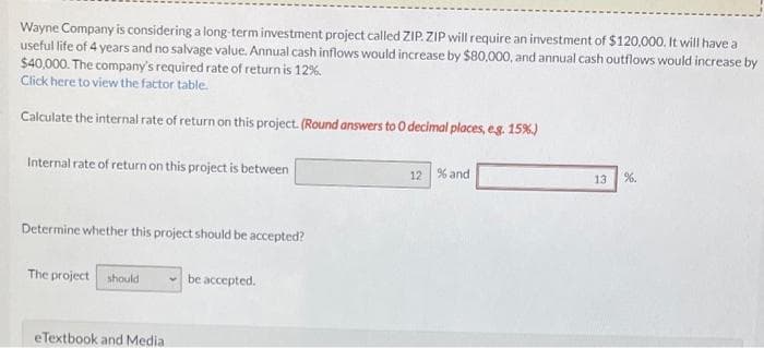Wayne Company is considering a long-term investment project called ZIP. ZIP will require an investment of $120,000. It will have a
useful life of 4 years and no salvage value. Annual cash inflows would increase by $80,000, and annual cash outflows would increase by
$40,000. The company's required rate of return is 12%.
Click here to view the fattor table.
Calculate the internal rate of return on this project. (Round answers to O decimal places, eg 15%)
Internal rate of return on this project is between
12 % and
13
%.
Determine whether this project should be accepted?
The project should
be accepted.
eTextbook and Media
