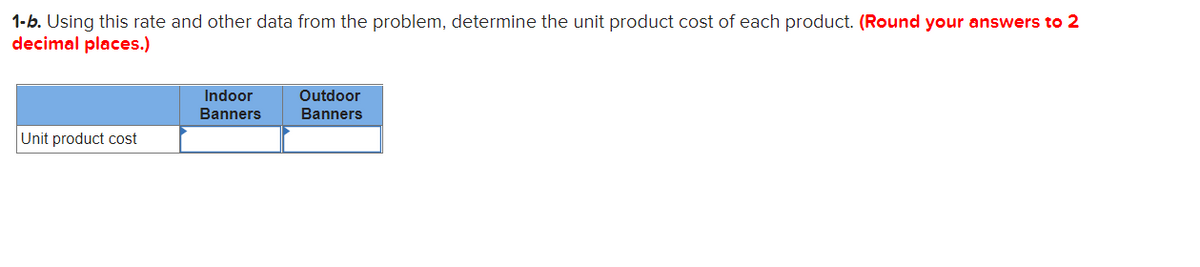 1-b. Using this rate and other data from the problem, determine the unit product cost of each product. (Round your answers to 2
decimal places.)
Indoor
Outdoor
Banners
Banners
Unit product cost

