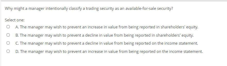 Why might a manager intentionally classify a trading security as an available-for-sale security?
Select one:
O A. The manager may wish to prevent an increase in value from being reported in shareholders' equity.
B. The manager may wish to prevent a decline in value from being reported in shareholders' equity.
C. The manager may wish to prevent a decline in value from being reported on the income statement.
D. The manager may wish to prevent an increase in value from being reported on the income statement.
