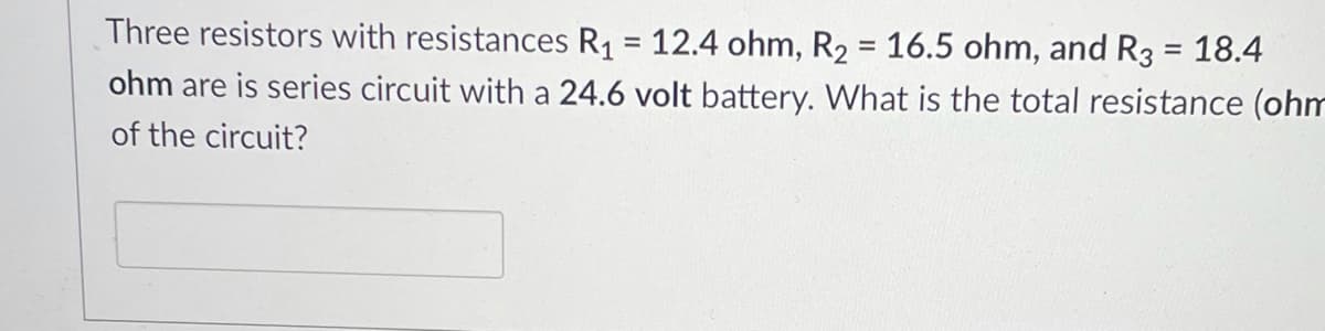 Three resistors with resistances R1 = 12.4 ohm, R2 = 16.5 ohm, and R3 = 18.4
ohm are is series circuit with a 24.6 volt battery. What is the total resistance (ohm
%3D
of the circuit?
