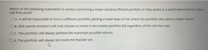 Which of the following statements is correct concerning a mean-variance efficient portfolio of risky assets in a world where there is also a
risk-free asset?
OA. It will be impossible to form a different portfolio yielding a lower level of risk unless the portfolio also earns a lower return,
O B. Risk averse investors will only choose to invest in the market portfolio (M) regardless of the risk-free rate.
OC. The portfolio will always achieve the maximum possible returns.
O D. The portfolio will always be inside the feasible set.

