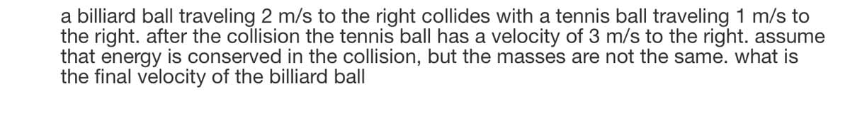 a billiard ball traveling 2 m/s to the right collides with a tennis ball traveling 1 m/s to
the right. after the collision the tennis ball has a velocity of 3 m/s to the right. assume
that energy is conserved in the collision, but the masses are not the same. what is
the final velocity of the billiard ball
