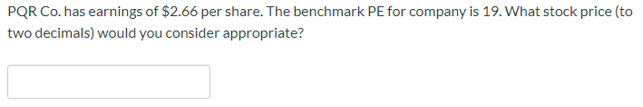 PQR Co. has earnings of $2.66 per share. The benchmark PE for company is 19. What stock price (to
two decimals) would you consider appropriate?
