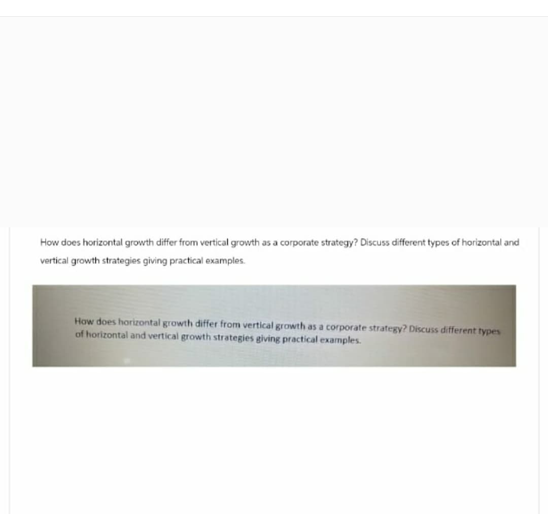 How does horizontal growth differ from vertical growth as a corporate strategy? Discuss different types of horizontal and
vertical growth strategies giving practical examples.
How does horizontal growth differ from vertical growth as a corporate strategy? Discuss different types
of horizontal and vertical growth strategies giving practical examples.