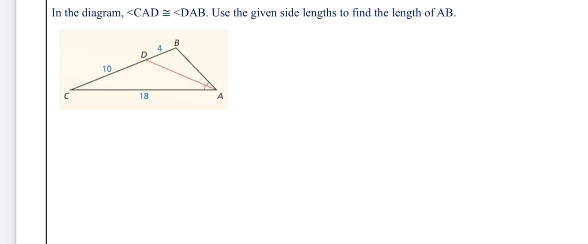 In the diagram, <CAD = <DAB. Use the given side lengths to find the length of AB.
B
4
D
10
18
A
