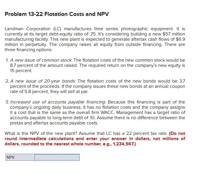 Problem 13-22 Flotation Costs and NPV
Landman Corporation (LC) manufactures time series photographic equipment. It is
currently at its target debt-equity ratio of 75. It's considering building a new $57 million
manufacturing facility. This new plant is expected to generate aftertax cash flows of $6.9
million in perpetuity. The company raises all equity from outside financing. There are
three financing options:
1. A new issue of common stock. The flotation costs of the new common stock would be
8.7 percent of the amount raised. The required return on the company's new equity is
15 percent.
2. A new issue of 20-year bonds. The flotation costs of the new bonds would be 3.7
percent of the proceeds. If the company issues these new bonds at an annual coupon
rate of 5.8 percent, they will sell at par.
3. Increased use of accounts payable financing. Because this financing is part of the
company's ongoing daily business, it has no flotation costs and the company assigns
it a cost that is the same as the overall firm WACC. Management has a target ratio of
accounts payable to long-term debt of 10. Assume there is no difference between the
pretax and aftertax accounts payable costs.
What is the NPV of the new plant? Assume that LC has a 22 percent tax rate. (Do not
round intermediate calculations and enter your answer in dollars, not millions of
dollars, rounded to the nearest whole number, e.g., 1,234,567.)
NPV