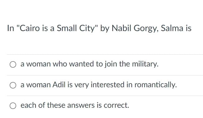 In "Cairo is a Small City" by Nabil Gorgy, Salma is
a woman who wanted to join the military.
a woman Adil is very interested in romantically.
O each of these answers is correct.
