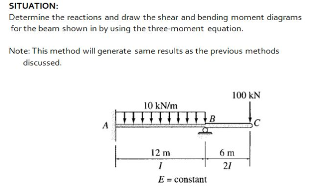 SITUATION:
Determine the reactions and draw the shear and bending moment diagrams
for the beam shown in by using the three-moment equation.
Note: This method will generate same results as the previous methods
discussed.
100 kN
10 kN/m
A
12 m
6 m
21
E = constant
%3D
