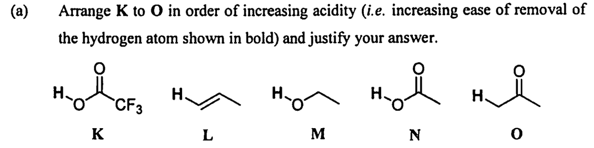 (a)
Arrange K to O in order of increasing acidity (i.e. increasing ease of removal of
the hydrogen atom shown in bold) and justify your answer.
Н.
CF3
но
Н
ня
K
L
M
N
0