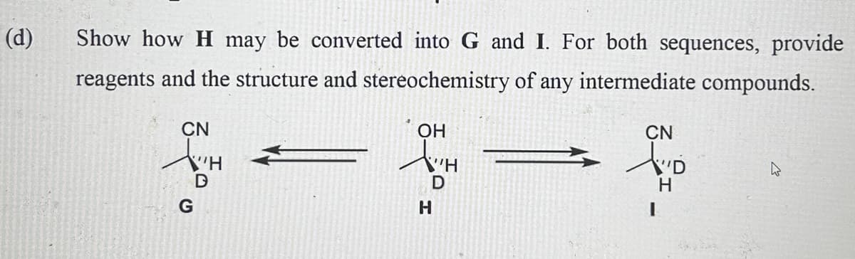 (d)
Show how H may be converted into G and I. For both sequences, provide
reagents and the structure and stereochemistry of any intermediate compounds.
CN
H
G
D
OH
AH
H
D
CN
AD
H
I