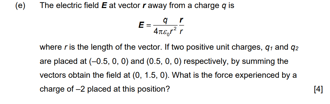 (e)
The electric field E at vector r away from a charge q is
이
r
E
=
4лεr² r
where r is the length of the vector. If two positive unit charges, q₁ and 92
are placed at (-0.5, 0, 0) and (0.5, 0, 0) respectively, by summing the
vectors obtain the field at (0, 1.5, 0). What is the force experienced by a
charge of -2 placed at this position?
[4]