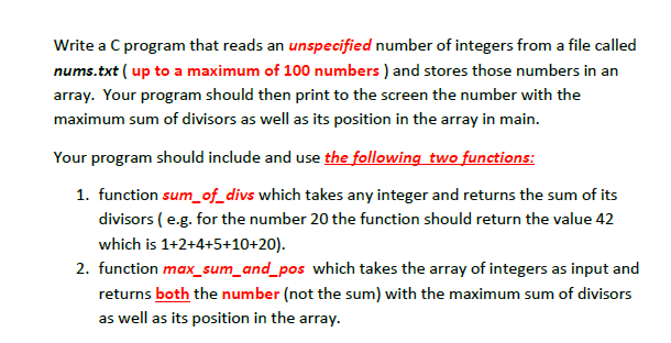 Write a C program that reads an unspecified number of integers from a file called
nums.txt ( up to a maximum of 100 numbers ) and stores those numbers in an
array. Your program should then print to the screen the number with the
maximum sum of divisors as well as its position in the array in main.
Your program should include and use the following two functions:
1. function sum_of_divs which takes any integer and returns the sum of its
divisors (e.g. for the number 20 the function should return the value 42
which is 1+2+4+5+10+20).
2. function max_sum_and_pos which takes the array of integers as input and
returns both the number (not the sum) with the maximum sum of divisors
as well as its position in the array.
