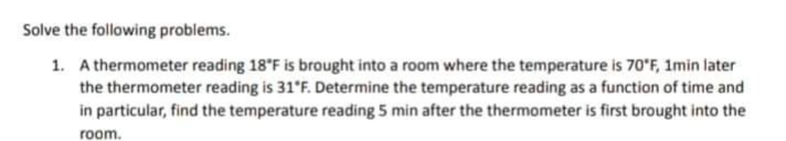 Solve the following problems.
1. A thermometer reading 18 F is brought into a room where the temperature is 70'F, 1min later
the thermometer reading is 31°F. Determine the temperature reading as a function of time and
in particular, find the temperature reading 5 min after the thermometer is first brought into the
room.
