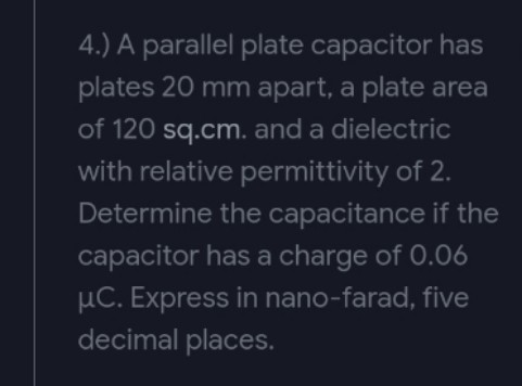 4.) A parallel plate capacitor has
plates 20 mm apart, a plate area
of 120 sq.cm. and a dielectric
with relative permittivity of 2.
Determine the capacitance if the
capacitor has a charge of 0.06
μC. Express in nano-farad, five
decimal places.