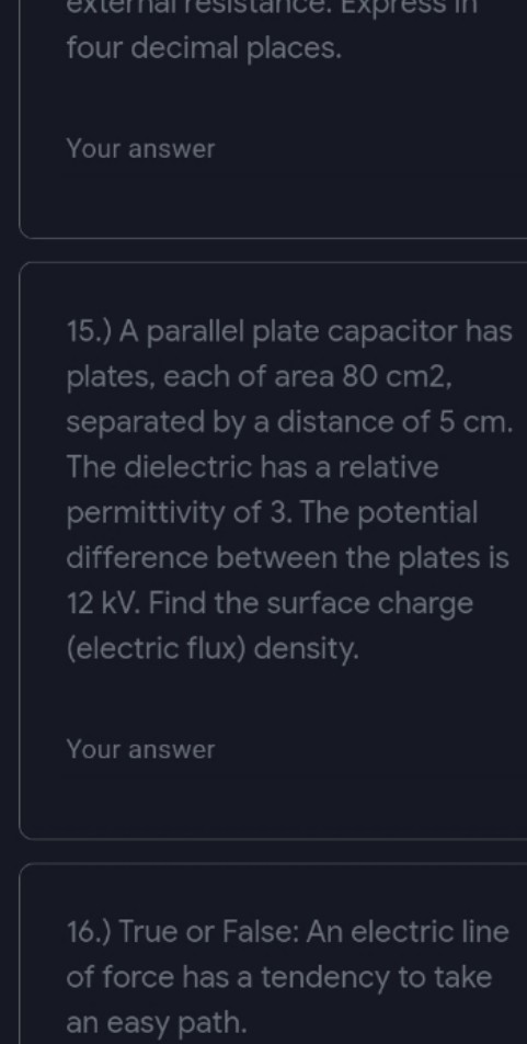 Express in
four decimal places.
Your answer
15.) A parallel plate capacitor has
plates, each of area 80 cm2,
separated by a distance of 5 cm.
The dielectric has a relative
permittivity of 3. The potential
difference between the plates is
12 kV. Find the surface charge
(electric flux) density.
Your answer
16.) True or False: An electric line
of force has a tendency to take
an easy path.
