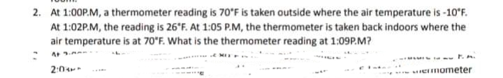 2. At 1:00P.M, a thermometer reading is 70°F is taken outside where the air temperature is -10*F.
At 1:02P.M, the reading is 26 F. At 1:05 P.M, the thermometer is taken back indoors where the
air temperature is at 70"F. What is the thermometer reading at 1:09P.M?
E MI
2:0
emometer
