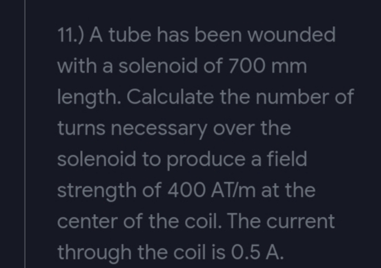 11.) A tube has been wounded
with a solenoid of 700 mm
length. Calculate the number of
turns necessary over the
solenoid to produce a field
strength of 400 AT/m at the
center of the coil. The current
through the coil is 0.5 A.