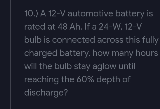 10.) A 12-V
automotive battery is
rated at 48 Ah. If a 24-W, 12-V
bulb is connected across this fully
charged battery, how many hours
will the bulb stay aglow until
reaching the 60% depth of
discharge?