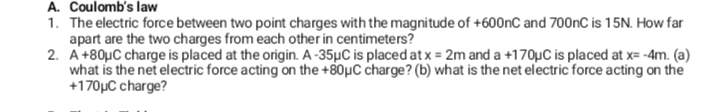 A. Coulomb's law
1. The electric force between two point charges with the magnitude of +600nC and 700nC is 15N. How far
apart are the two charges from each other in centimeters?
2. A+80µC charge is placed at the origin. A -35µC is placed at x = 2m and a +170µC is placed at x= -4m. (a)
what is the net electric force acting on the +80µC charge? (b) what is the net electric force acting on the
+170µC charge?
