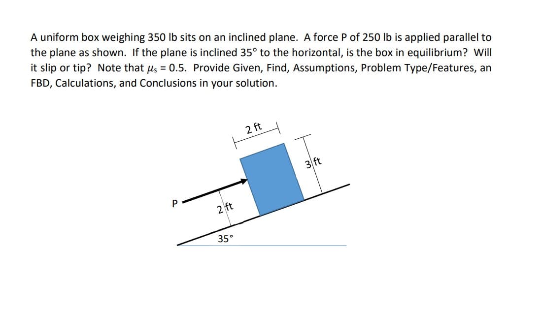 A uniform box weighing 350 Ib sits on an inclined plane. A force P of 250 lb is applied parallel to
the plane as shown. If the plane is inclined 35° to the horizontal, is the box in equilibrium? Will
it slip or tip? Note that us = 0.5. Provide Given, Find, Assumptions, Problem Type/Features, an
FBD, Calculations, and Conclusions in your solution.
2 ft
3 ft
P
2 ft
35°
