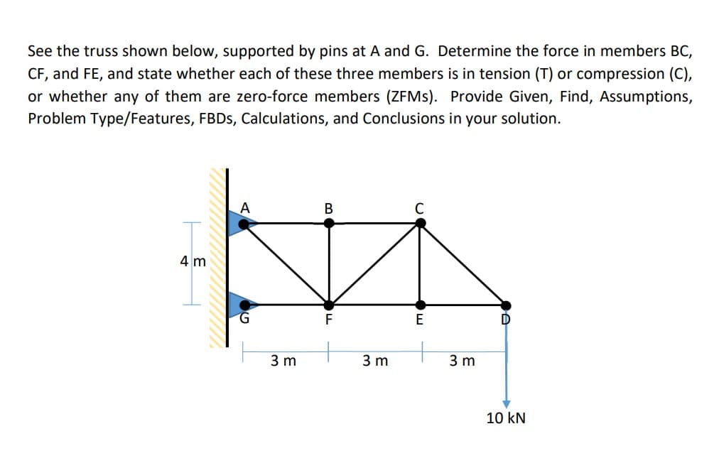 See the truss shown below, supported by pins at A and G. Determine the force in members BC,
CF, and FE, and state whether each of these three members is in tension (T) or compression (C),
or whether any of them are zero-force members (ZFMS). Provide Given, Find, Assumptions,
Problem Type/Features, FBDS, Calculations, and Conclusions in your solution.
C
4 m
E
D
3 m
3 m
3 m
10 kN
