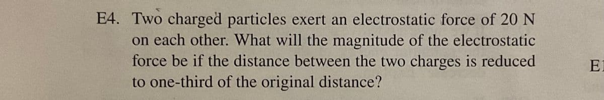 E4. Two charged particles exert an electrostatic force of 20 N
on each other. What will the magnitude of the electrostatic
force be if the distance between the two charges is reduced
to one-third of the original distance?
E