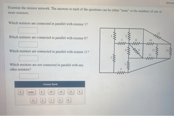 Attemp
Examine the resistor network. The answers to each of the questions can be either "none" or the numbers of one or
more resistors.
Which resistors are connected in parallel with resistor 1?
Which resistors are connected in parallel with resistor 9?
Which resistors are connected in parallel with resistor 11?
Which resistors are not connected in parallel with any
other resistors?
www
12
www
10
13
14
11
www
Answer Bank
5
none
8
10
14
13
12
3
7
2
6