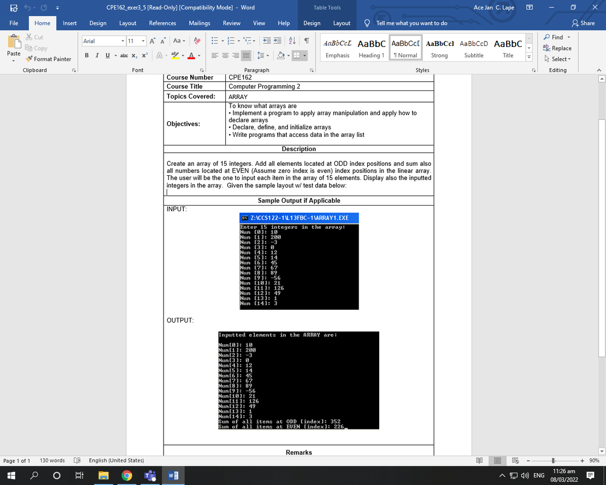 CPE162_exer3_5 [Read-Only] [Compatibility Mode] - Word
Table Tools
Ace Jan C. Lape
File
Home
Insert
Design
Layout
References
Mailings
Review
View
Help
Design
Layout
O Tell me what you want to do
& Share
X Cut
P Find -
- 11
- A A Aa -
Arial
AABBCCL AABBC AaBbCc[ AaBbCcl AaBbCcD AaBbC
akc Replace
A Select -
EE Copy
Paste
U - aly , A-
- abe x, x A
Emphasis
Heading 1
I Normal
Strong
Subtitle
Title
Format Painter
Paragraph
CPE162
Clipboard
Font
Styles
Editing
Course Number
Course Title
Computer Programming 2
Topics Covered:
ARRAY
To know what arrays are
• Implement a program to apply array manipulation and apply how to
declare arrays
Declare, define, and initialize arrays
• Write programs that access data in the array list
Objectives:
Description
Create an array of 15 integers. Add all elements located at ODD index positions and sum also
all numbers located at EVEN (Assume zero index is even) index positions in the linear array.
The user will be the one to input each item in the array of 15 elements. Display also the inputted
integers in the array. Given the sample layout w/ test data below:
Sample Output if Applicable
INPUT:
CA Z:ICCS122-1L13FBC-1 \ARRAY1.EXE
Enter 15 integers in the array:
Nun (0): 10
Nun [1]: 200
Nun [2): -3
Nun [3]: 0
Nun [4): 12
Nun [5): 14
Nun [6]: 45
Nun [7): 67
Nun (8): 89
Nun [9]: -56
Nun [10]: 21
Nun [11]: 126
Nun [121: 49
Nun [131: 1
Nun [141: 3
OUTPUT:
Inputted e lenents in the ARRAY are:
Num [0]: 10
Num [1]: 200
Num [2]: -3
Num [3]: 0
Num [4]: 12
Num [5]: 14
Num [6]: 45
Num [?]: 6?
Nun [8): 89
Num [9]: -56
Num [10): 21
Num [11): 126
Num [12]: 49
Num [13]: 1
Num [14]: 3
Sun of al1 items at ODD [index): 352
Sum of all items at EVEN [index): 226,
Remarks
Page 1 of 1
130 words
DE English (United States)
+ 90%
11:26 am
A O 4) ENG
08/03/2022
近
