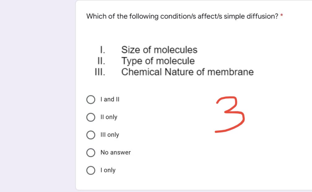 Which of the following condition/s affect/s simple diffusion? *
I.
Size of molecules
Type of molecule
II.
III.
Chemical Nature of membrane
3
I and II
Il only
III only
No answer
O I only