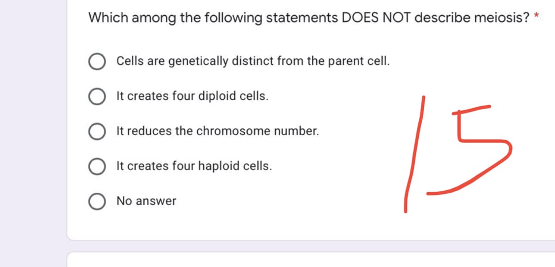 Which among the following statements DOES NOT describe meiosis? *
Cells are genetically distinct from the parent cell.
It creates four diploid cells.
It reduces the chromosome number.
15
It creates four haploid cells.
No answer