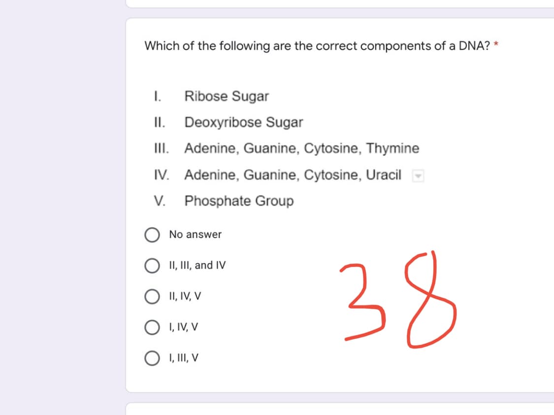Which of the following are the correct components of a DNA? *
I.
Ribose Sugar
II. Deoxyribose Sugar
III. Adenine, Guanine, Cytosine, Thymine
IV. Adenine, Guanine, Cytosine, Uracil
V.
Phosphate Group
No answer
II, III, and IV
II, IV, V
I, IV, V
O I, III, V
38