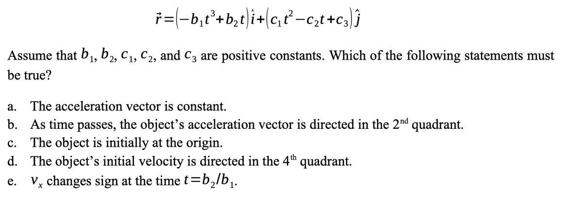 ř=(−b₁t³+b₂t)i+c₁t²_c₂t+c₂) j
Assume that b₁,b2, C₁, C2, and C3 are positive constants. Which of the following statements must
be true?
a. The acceleration vector is constant.
b. As time passes, the object's acceleration vector is directed in the 2nd quadrant.
C. The object is initially at the origin.
d. The object's initial velocity is directed in the 4th quadrant.
e.
V changes sign at the time t=b₂/b₁.
X
2