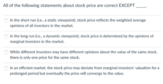 All of the following statements about stock price are correct EXCEPT
In the short run (i.e., a static viewpoint), stock price reflects the weighted average
opinions of all investors in the market.
In the long run (i.e., a dynamic viewpoint), stock price is determined by the opinions of
marginal investors in the market.
While different investors may have different opinions about the value of the same stock,
there is only one price for the same stock.
In an efficient market, the stock price may deviate from marginal investors' valuation for a
prolonged period but eventually the price will converge to the value.
