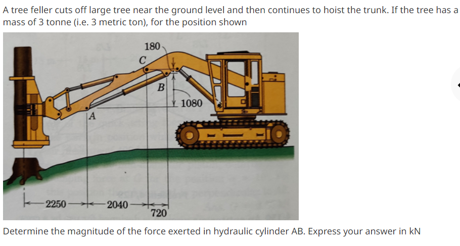 A tree feller cuts off large tree near the ground level and then continues to hoist the trunk. If the tree has a
mass of 3 tonne (i.e. 3 metric ton), for the position shown
180
C
B
¥ 1080
|A
2250
2040
720
Determine the magnitude of the force exerted in hydraulic cylinder AB. Express your answer in kN
