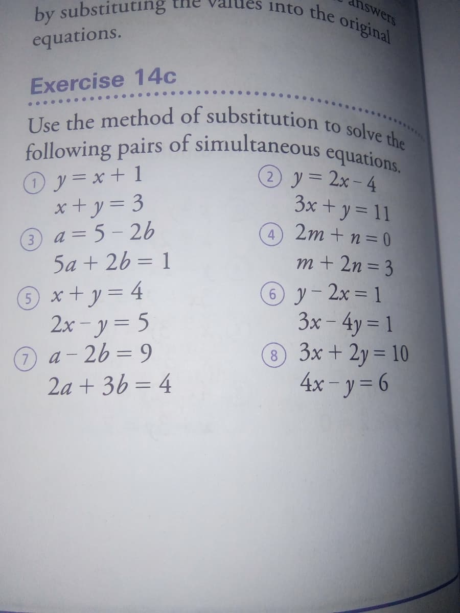 Use the method of substitution to solve the
into the original
following pairs of simultaneous equations.
by substituting
nswers
equations.
Exercise 14c
.... ···.
Use the method of substitution
Oy=x+ 1
x+ y= 3
3 a = 5- 26
5a + 26 = 1
(2 y= 2x- 4
3x + y = 11
4 2m + n= 0
%3D
4
x+y3D4
2x - y= 5
7 a- 26 = 9
2a + 36 = 4
m + 2n = 3
© y- 2x= 1
3x – 4y = 1
® 3x + 2y = 10
4x – y = 6
8
