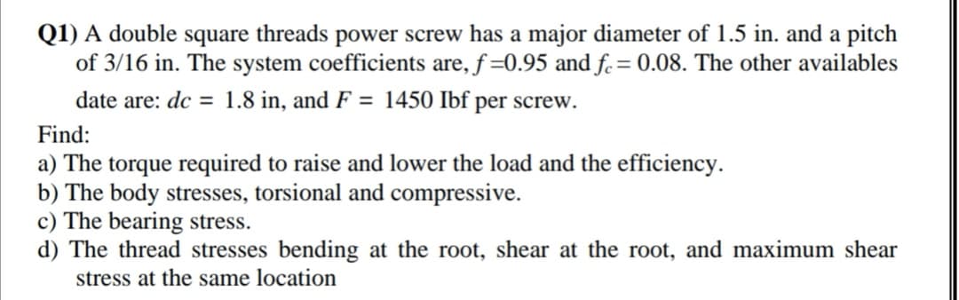 Q1) A double square threads power screw has a major diameter of 1.5 in. and a pitch
of 3/16 in. The system coefficients are, f =0.95 and f.= 0.08. The other availables
date are: dc = 1.8 in, and F = 1450 Ibf per screw.
Find:
a) The torque required to raise and lower the load and the efficiency.
b) The body stresses, torsional and compressive.
c) The bearing stress.
d) The thread stresses bending at the root, shear at the root, and maximum shear
stress at the same location
