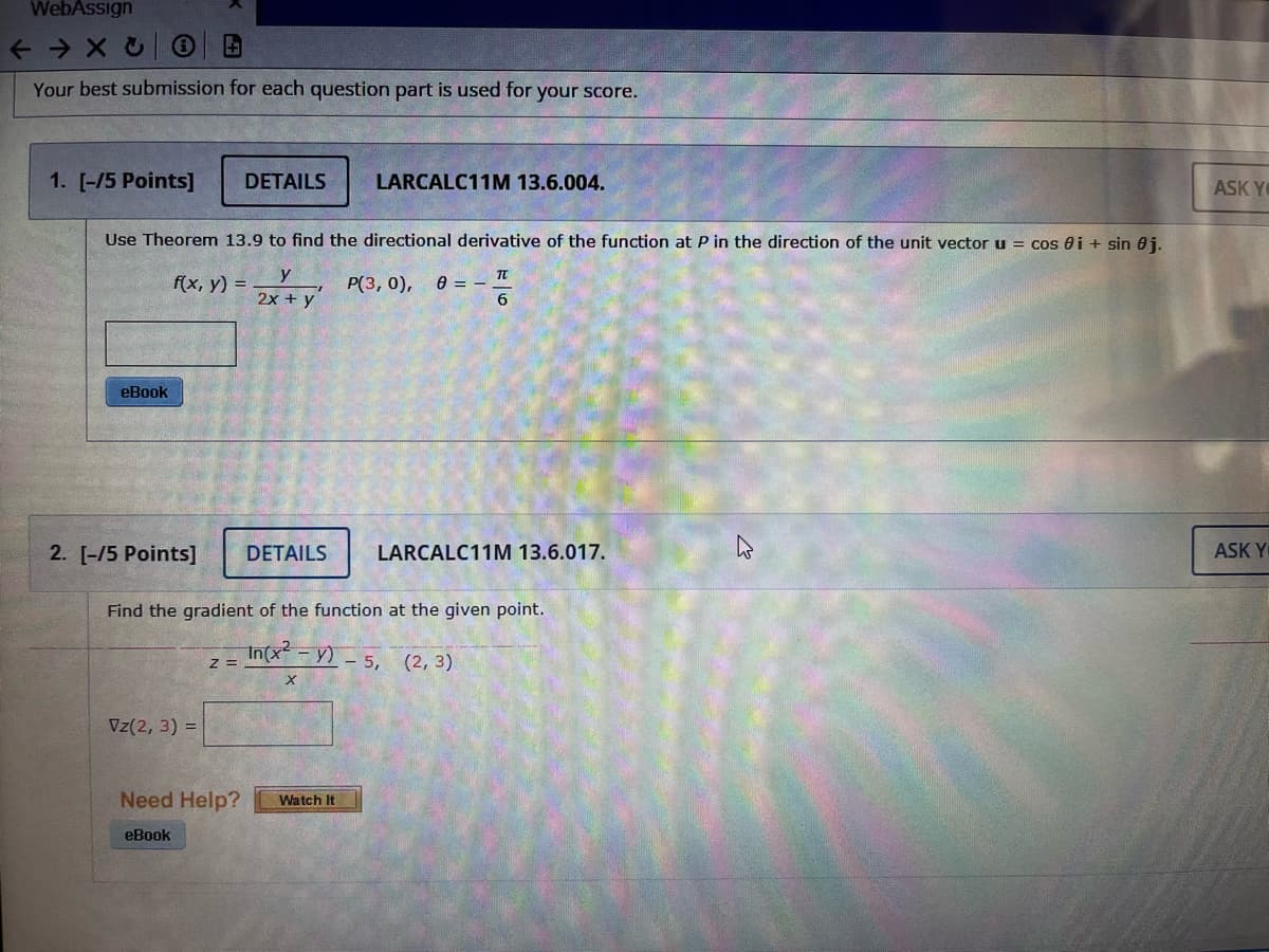 WebAssign
Your best submission for each question part is used for your score.
1. [-/5 Points]
DETAILS
LARCALC11M 13.6.004.
ASK Y
Use Theorem 13.9 to find the directional derivative of the function at P in the direction of the unit vector u = cos 0i + sin 0j.
y
f(x, у) %3D
2x + y
P(3, 0), 0 = – T
6
eBook
2. [-/5 Points]
DETAILS
LARCALC11M 13.6.017.
ASK Y
Find the gradient of the function at the given point.
In(x-Y)-5, (2, 3)
z =
Vz(2, 3) =
Need Help?
Watch It
eBook
