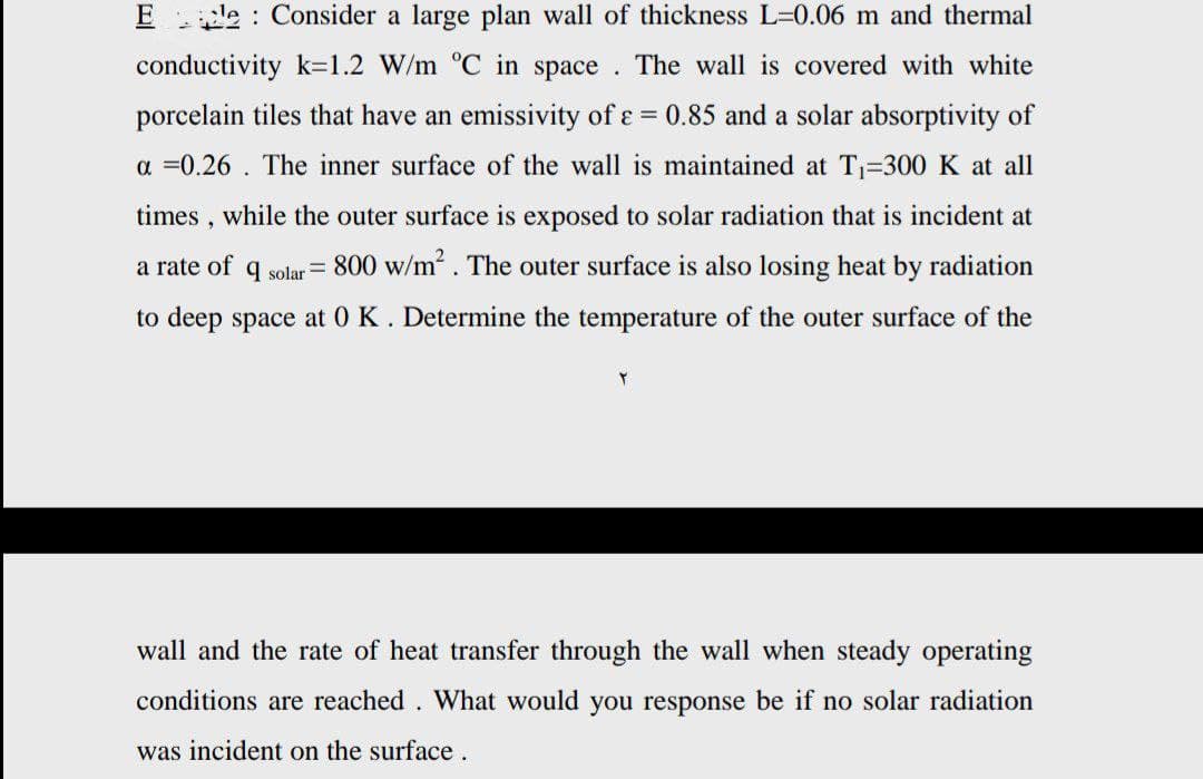 El Consider a large plan wall of thickness L=0.06 m and thermal
conductivity k=1.2 W/m °C in space. The wall is covered with white
porcelain tiles that have an emissivity of ε = 0.85 and a solar absorptivity of
a=0.26. The inner surface of the wall is maintained at T₁=300 K at all
times, while the outer surface is exposed to solar radiation that is incident at
a rate of q solar = 800 w/m². The outer surface is also losing heat by radiation
to deep space at 0 K. Determine the temperature of the outer surface of the
Y
wall and the rate of heat transfer through the wall when steady operating
conditions are reached . What would you response be if no solar radiation
was incident on the surface.